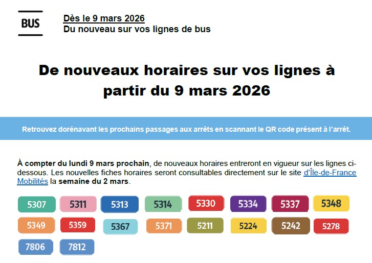 Voici uniquement le texte de description de l&rsquo;image "Capture d&rsquo;&eacute;cran 2026-03-06 114646.jpg" :  Titres et en-t&ecirc;te :  En haut &agrave; gauche, un pictogramme carr&eacute; noir et blanc contient le mot "BUS" encadr&eacute; par deux lignes horizontales.  Surtitre : "D&egrave;s le 9 mars 2026 &mdash; Du nouveau sur vos lignes de bus"  Titre principal centr&eacute; : "De nouveaux horaires sur vos lignes &agrave; partir du 9 mars 2026"  Messages d'information :  Dans un bandeau horizontal bleu ciel : "Retrouvez dor&eacute;navant les prochains passages aux arr&ecirc;ts en scannant le QR code pr&eacute;sent &agrave; l&rsquo;arr&ecirc;t."  En dessous, le texte principal indique : "&Agrave; compter du lundi 9 mars prochain, de nouveaux horaires entreront en vigueur sur les lignes ci-dessous. Les nouvelles fiches horaires seront consultables directement sur le site d&rsquo;&Icirc;le-de-France Mobilit&eacute;s la semaine du 2 mars." (Le texte "d'&Icirc;le-de-France Mobilit&eacute;s" est soulign&eacute; comme un lien hypertexte).  Num&eacute;ros des lignes de bus (pr&eacute;sent&eacute;s sous forme de cartouches color&eacute;s et arrondis) :  Premi&egrave;re ligne : 5307 (vert), 5311 (rose), 5313 (bleu), 5314 (vert clair), 5330 (rouge), 5334 (violet), 5337 (bordeaux), 5348 (jaune).  Deuxi&egrave;me ligne : 5349 (orange), 5359 (rouge), 5367 (bleu clair), 5371 (orange clair), 5211 (kaki), 5224 (jaune moutarde), 5242 (marron), 5278 (rouge).  Troisi&egrave;me ligne : 7806 (bleu), 7812 (bleu).